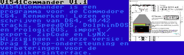 V1541Commander V1.1 | V1541Commander is een programma voor de Commodore C64. Kenmerken: Lezen en schrijven van D64, 40/42 tracks, SpeedDOS, DolphinDOS en PrologicDOS, import / export, ZipCode en LyNX. Wijzigingen in deze versie: Drag & Drop-ondersteuning en verbeteringen voor de gebruikersinterface.