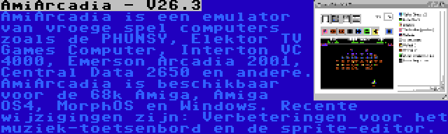 AmiArcadia - V26.3 | AmiArcadia is een emulator van vroege spel computers zoals de PHUNSY, Elektor TV Games Computer, Interton VC 4000, Emerson Arcadia 2001, Central Data 2650 en andere. AmiArcadia is beschikbaar voor de 68k Amiga, Amiga OS4, MorphOS en Windows. Recente wijzigingen zijn: Verbeteringen voor het muziek-toetsenbord en de sprite-editor.