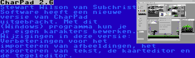 CharPad 2.6 | Stewart Wilson van Subchrist Software heeft een nieuwe versie van CharPad uitgebracht. Met dit (Windows) programma kun je je eigen karakters bewerken. Wijzigingen in deze versie: Verbeteringen voor het importeren van afbeeldingen, het exporteren van tekst, de kaarteditor en de tegeleditor.