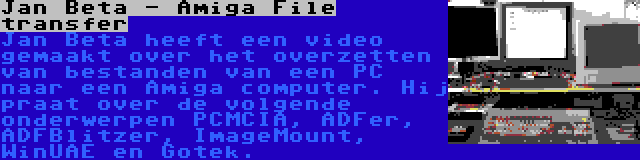 Jan Beta - Amiga File transfer | Jan Beta heeft een video gemaakt over het overzetten van bestanden van een PC naar een Amiga computer. Hij praat over de volgende onderwerpen PCMCIA, ADFer, ADFBlitzer, ImageMount, WinUAE en Gotek.