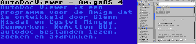 AutoDocViewer - AmigaOS 4 | AutoDoc Viewer is een programma voor de Amiga dat is ontwikkeld door Glenn Hisdal en Costel Mincea. Kenmerken: ReAction GUI, autodoc bestanden lezen, zoeken en afdrukken.