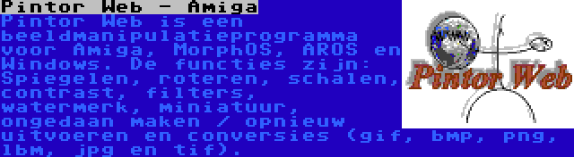 Pintor Web - Amiga | Pintor Web is een beeldmanipulatieprogramma voor Amiga, MorphOS, AROS en Windows. De functies zijn: Spiegelen, roteren, schalen, contrast, filters, watermerk, miniatuur, ongedaan maken / opnieuw uitvoeren en conversies (gif, bmp, png, lbm, jpg en tif).