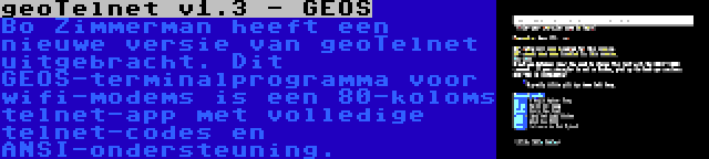 geoTelnet v1.3 - GEOS | Bo Zimmerman heeft een nieuwe versie van geoTelnet uitgebracht. Dit GEOS-terminalprogramma voor wifi-modems is een 80-koloms telnet-app met volledige telnet-codes en ANSI-ondersteuning.