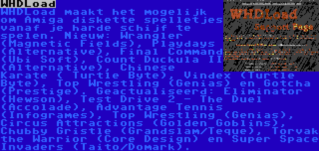 WHDLoad | WHDLoad maakt het mogelijk om Amiga diskette spelletjes vanaf je harde schijf te spelen. Nieuw: Wrangler (Magnetic Fields), Playdays (Alternative), Final Command (Ubi Soft), Count Duckula II (Alternative), Chinese Karate ( Turtle Byte), Vindex (Turtle Byte), Top Wrestling (Genias) en Gotcha (Prestige). Geactualiseerd: Eliminator (Hewson), Test Drive 2 - The Duel (Accolade), Advantage Tennis (Infogrames), Top Wrestling (Genias), Circus Attractions (Golden Goblins), Chubby Gristle (Grandslam/Teque), Torvak the Warrior (Core Design) en Super Space Invaders (Taito/Domark).