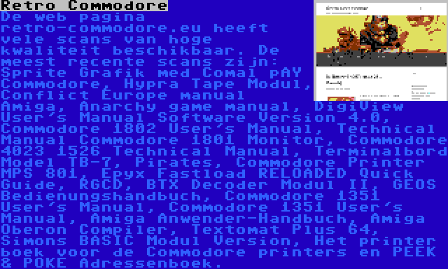 Retro Commodore | De web pagina retro-commodore.eu heeft vele scans van hoge kwaliteit beschikbaar. De meest recente scans zijn: Sprite Grafik med Comal på Commodore, Hypra Tape Modul, Conflict Europe manual Amiga, Anarchy game manual, DigiView User's Manual Software Version 4.0, Commodore 1802 User's Manual, Technical Manual Commodore 1801 Monitor, Commodore 4023 1526 Technical Manual, Terminalbord Model TB-7, Pirates, Commodore Printer MPS 801, Epyx Fastload RELOADED Quick Guide, RGCD, BTX Decoder Modul II, GEOS Bedienungshandbuch, Commodore 1351 User's Manual, Commodore 1351 User's Manual, Amiga Anwender-Handbuch, Amiga Oberon Compiler, Textomat Plus 64, Simons BASIC Modul Version, Het printer boek voor de Commodore printers en PEEK & POKE Adressenboek.