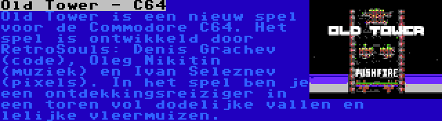 Old Tower - C64 | Old Tower is een nieuw spel voor de Commodore C64. Het spel is ontwikkeld door RetroSouls: Denis Grachev (code), Oleg Nikitin (muziek) en Ivan Seleznev (pixels). In het spel ben je een ontdekkingsreiziger in een toren vol dodelijke vallen en lelijke vleermuizen.