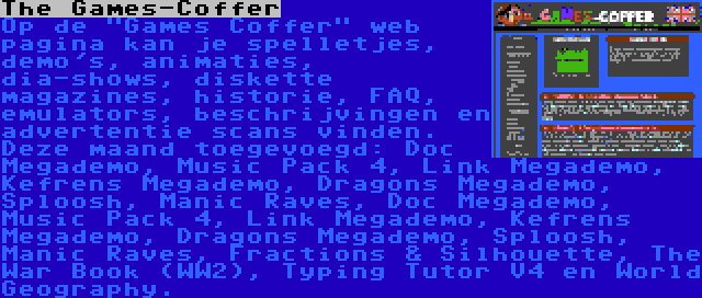 The Games-Coffer | Op de Games Coffer web pagina kan je spelletjes, demo's, animaties, dia-shows, diskette magazines, historie, FAQ, emulators, beschrijvingen en advertentie scans vinden. Deze maand toegevoegd: Doc Megademo, Music Pack 4, Link Megademo, Kefrens Megademo, Dragons Megademo, Sploosh, Manic Raves, Doc Megademo, Music Pack 4, Link Megademo, Kefrens Megademo, Dragons Megademo, Sploosh, Manic Raves, Fractions & Silhouette, The War Book (WW2), Typing Tutor V4 en World Geography.