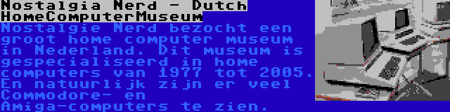 Nostalgia Nerd - Dutch HomeComputerMuseum | Nostalgie Nerd bezocht een groot home computer museum in Nederland. Dit museum is gespecialiseerd in home computers van 1977 tot 2005. En natuurlijk zijn er veel Commodore- en Amiga-computers te zien.