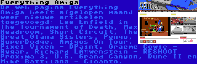 Everything Amiga | De web pagina Everything Amiga heeft afgelopen maand weer nieuwe artikelen toegevoegd: Lee Enfield in The Tournament of Death, Max Headroom, Short Circuit, The Great Giana Sisters, Pengo, SuperDodge, Amigos On Tour, Pixel Vixen - DPaint, Graeme Cowie - Rygar, Richard Löwenstein - RESHOOT Proxima 3, U.S. Grand Canyon, Dune II en Mike Battilana - Cloanto.