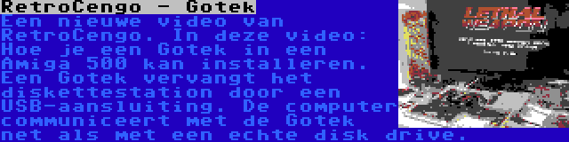 RetroCengo - Gotek | Een nieuwe video van RetroCengo. In deze video: Hoe je een Gotek in een Amiga 500 kan installeren. Een Gotek vervangt het diskettestation door een USB-aansluiting. De computer communiceert met de Gotek net als met een echte disk drive.