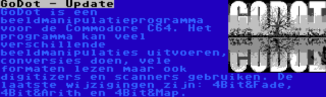 GoDot - Update | GoDot is een beeldmanipulatieprogramma voor de Commodore C64. Het programma kan veel verschillende beeldmanipulaties uitvoeren, conversies doen, vele formaten lezen maar ook digitizers en scanners gebruiken. De laatste wijzigingen zijn: 4Bit&Fade, 4Bit&Arith en 4Bit&Map.