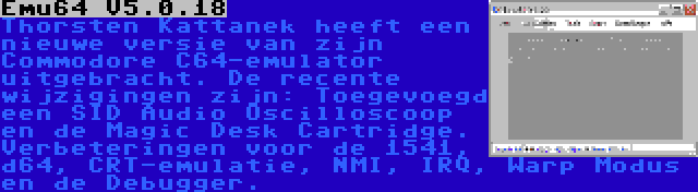 Emu64 V5.0.18 | Thorsten Kattanek heeft een nieuwe versie van zijn Commodore C64-emulator uitgebracht. De recente wijzigingen zijn: Toegevoegd een SID Audio Oscilloscoop en de Magic Desk Cartridge. Verbeteringen voor de 1541, d64, CRT-emulatie, NMI, IRQ, Warp Modus en de Debugger.