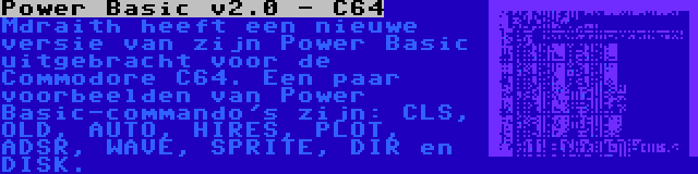 Power Basic v2.0 - C64 | Mdraith heeft een nieuwe versie van zijn Power Basic uitgebracht voor de Commodore C64. Een paar voorbeelden van Power Basic-commando's zijn: CLS, OLD, AUTO, HIRES, PLOT, ADSR, WAVE, SPRITE, DIR en DISK.