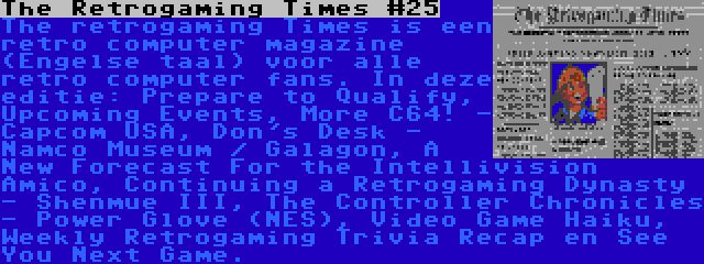 The Retrogaming Times #25 | The retrogaming Times is een retro computer magazine (Engelse taal) voor alle retro computer fans. In deze editie: Prepare to Qualify, Upcoming Events, More C64! - Capcom USA, Don's Desk - Namco Museum / Galagon, A New Forecast For the Intellivision Amico, Continuing a Retrogaming Dynasty - Shenmue III, The Controller Chronicles - Power Glove (NES), Video Game Haiku, Weekly Retrogaming Trivia Recap en See You Next Game.