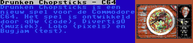 Drunken Chopsticks - C64 | Drunken Chopsticks is een nieuw spel voor de Commodore C64. Het spel is ontwikkeld door q0w (code), DivertigO (muziek), Lobo (pixels) en Bugjam (test).