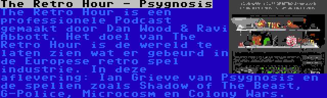 The Retro Hour - Psygnosis | The Retro Hour is een professionele Podcast gemaakt door Dan Wood & Ravi Abbott. Het doel van The Retro Hour is de wereld te laten zien wat er gebeurd in de Europese retro spel industrie. In deze aflevering: Ian Grieve van Psygnosis en de spellen zoals Shadow of The Beast, G-Police, Microcosm en Colony Wars.