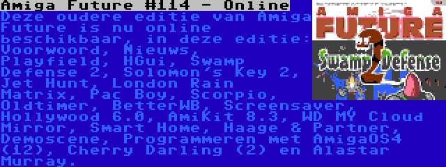 Amiga Future #114 - Online | Deze oudere editie van Amiga Future is nu online beschikbaar, in deze editie: Voorwoord, Nieuws, Playfield, HGui, Swamp Defense 2, Solomon's Key 2, Jet Hunt, London Rain Matrix, Pac Boy, Scorpio, Oldtimer, BetterWB, Screensaver, Hollywood 6.0, AmiKit 8.3, WD MY Cloud Mirror, Smart Home, Haage & Partner, Demoscene, Programmeren met AmigaOS4 (12), Cherry Darling (2) en Alastar Murray.