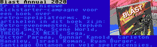 Blast Annual 2020 | Er is een nieuwe Kickstarter-campagne voor een boek over retro-spelplatforms. De artikelen in dit boek zijn: Retro-evenementen, Stephen Wrenn Smith, Scene World, THEC64, ZX NEXT, Sega, Victor Parada, Gunnar Kanold, Carleton Handley, Israel Roman, Ryan Burger, Santiago Ontanon en vele spelrecensies.