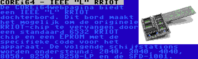 COREi64 - IEEE L RRIOT  | De COREi64webpagina biedt een IEEE L RRIOT  dochterbord. Dit bord maakt het mogelijk om de originele RRIOT-chip te vervangen door een standaard 6532 RRIOT chip en een EPROM met de specifieke code voor het apparaat. De volgende schijfstations worden ondersteund: 2040, 3040, 4040, 8050, 8250, 8250-LP en de SFD-1001.