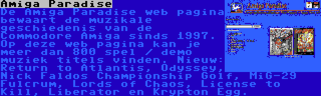 Amiga Paradise | De Amiga Paradise web pagina bewaart de muzikale geschiedenis van de Commodore Amiga sinds 1997. Op deze web pagina kan je meer dan 800 spel / demo muziek titels vinden. Nieuw: Return to Atlantis, Odyssey, Nick Faldos Championship Golf, MiG-29 Fulcrum, Lords of Chaos, License to Kill, Liberator en Krypton Egg.