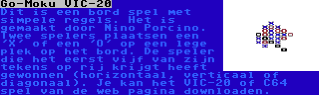 Go-Moku VIC-20 | Dit is een bord spel met simpele regels. Het is gemaakt door Nino Porcino. Twee spelers plaatsen een 'X' of een 'O' op een lege plek op het bord. De speler die het eerst vijf van zijn tekens op rij krijgt heeft gewonnen (horizontaal, verticaal of diagonaal). Je kan het VIC-20 of C64 spel van de web pagina downloaden.