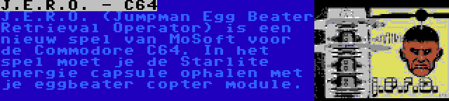 J.E.R.O. - C64 | J.E.R.O. (Jumpman Egg Beater Retrieval Operator) is een nieuw spel van MoSoft voor de Commodore C64. In het spel moet je de Starlite energie capsule ophalen met je eggbeater copter module.