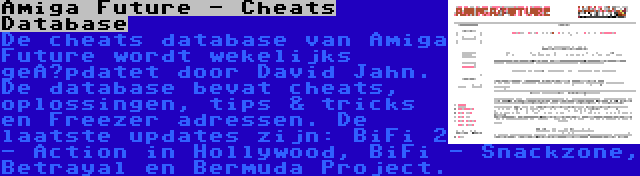 Amiga Future - Cheats Database | De cheats database van Amiga Future wordt wekelijks geüpdatet door David Jahn. De database bevat cheats, oplossingen, tips & tricks en Freezer adressen. De laatste updates zijn: BiFi 2 - Action in Hollywood, BiFi - Snackzone, Betrayal en Bermuda Project.