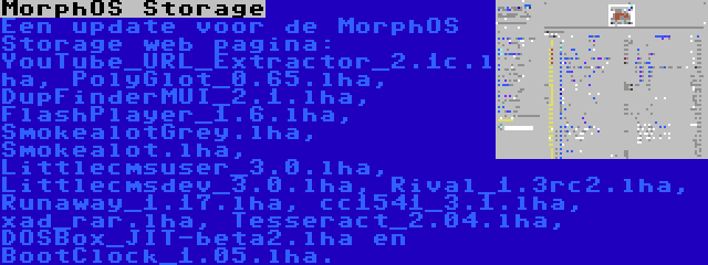 MorphOS Storage | Een update voor de MorphOS Storage web pagina: YouTube_URL_Extractor_2.1c.lha, PolyGlot_0.65.lha, DupFinderMUI_2.1.lha, FlashPlayer_1.6.lha, SmokealotGrey.lha, Smokealot.lha, Littlecmsuser_3.0.lha, Littlecmsdev_3.0.lha, Rival_1.3rc2.lha, Runaway_1.17.lha, cc1541_3.1.lha, xad_rar.lha, Tesseract_2.04.lha, DOSBox_JIT-beta2.lha en BootClock_1.05.lha.