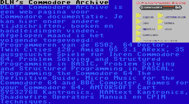 DLH's Commodore Archive | DLH's Commodore Archive is een web pagina voor Commodore documentatie. Je kan hier onder andere tijdschriften, boeken en handleidingen vinden. Afgelopen maand is het volgende toegevoegd: Programmeren van de 6502, 64 Doctor, Twin Cities 128, Amiga OS 3.1 ARexx, 35 ausgesuchte Spiele fur Ihren Commodore 64, Problem Solving and Structured Programming in BASIC, Problem Solving and Structured Programming in PASCAL, Programming the Commodore 64 The Definitive Guide, Micro Music for the Commodore 64 and BBC Computer, Games for your Commodore 64, AMTORSOFT Cart SYS32768 Kantronics, HAMtext Kantronics, Shadowfire Operators Manual en CP|M Techniques.