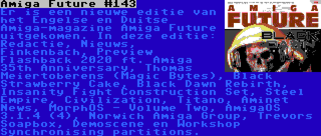 Amiga Future #143 | Er is een nieuwe editie van het Engelse en Duitse Amiga-magazine Amiga Future uitgekomen. In deze editie: Redactie, Nieuws, Finkenbach, Preview Flashback 2020 ft. Amiga 35th Anniversary, Thomas Meiertoberens (Magic Bytes), Black Strawberry Cake, Black Dawn Rebirth, Insanity Fight Construction Set, Steel Empire, Civilization, Titano, Aminet News, MorphOS - Volume Two, AmigaOS 3.1.4 (4), Norwich Amiga Group, Trevors Soapbox, Demoscene en Workshop Synchronising partitions.