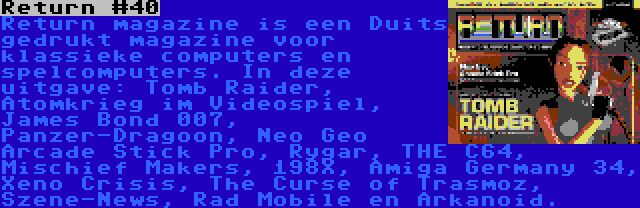 Return #40 | Return magazine is een Duits gedrukt magazine voor klassieke computers en spelcomputers. In deze uitgave: Tomb Raider, Atomkrieg im Videospiel, James Bond 007, Panzer-Dragoon, Neo Geo Arcade Stick Pro, Rygar, THE C64, Mischief Makers, 198X, Amiga Germany 34, Xeno Crisis, The Curse of Trasmoz, Szene-News, Rad Mobile en Arkanoid.