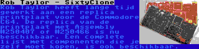 Rob Taylor - SixtyClone | Rob Taylor heeft lange tijd gewerkt aan een replica printplaat voor de Commodore C64. De replica van de printplaat met Assembly #250407 of #250466 is nu beschikbaar. Een complete lijst met componenten die je zelf moet kopen, is ook beschikbaar.