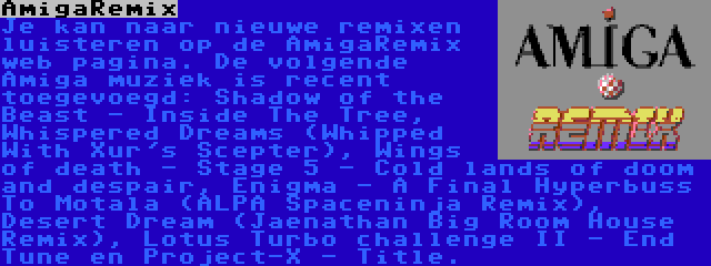 AmigaRemix | Je kan naar nieuwe remixen luisteren op de AmigaRemix web pagina. De volgende Amiga muziek is recent toegevoegd: Shadow of the Beast - Inside The Tree, Whispered Dreams (Whipped With Xur's Scepter), Wings of death - Stage 5 - Cold lands of doom and despair, Enigma - A Final Hyperbuss To Motala (ALPA Spaceninja Remix), Desert Dream (Jaenathan Big Room House Remix), Lotus Turbo challenge II - End Tune en Project-X - Title.