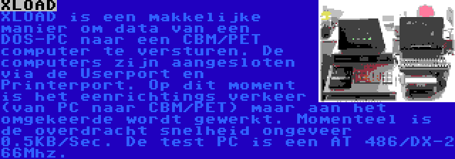 XLOAD | XLOAD is een makkelijke manier om data van een DOS-PC naar een CBM/PET computer te versturen. De computers zijn aangesloten via de Userport en Printerport. Op dit moment is het eenrichtings verkeer (van PC naar CBM/PET) maar aan het omgekeerde wordt gewerkt. Momenteel is de overdracht snelheid ongeveer 0.5KB/Sec. De test PC is een AT 486/DX-2 66Mhz.