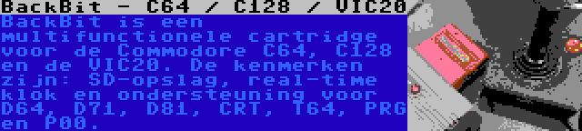 BackBit - C64 / C128 / VIC20 | BackBit is een multifunctionele cartridge voor de Commodore C64, C128 en de VIC20. De kenmerken zijn: SD-opslag, real-time klok en ondersteuning voor D64, D71, D81, CRT, T64, PRG en P00.