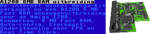 A1200 8MB RAM uitbreiding | De internet winkel Amiga-Kit verkoopt nu een A1200 8 MB Fast RAM geheugenuitbreiding voor de Amiga 1200. Kenmerken: 8 MB Fast RAM, Auto-config, Clockport, Ondersteuning voor FPU en Real Time Clock.