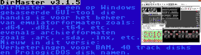 DirMaster v3.1.5 | DirMaster is een op Windows gebaseerde GUI-tool die handig is voor het beheer van emulatorformaten zoals: .d64, .d81, .t64, etc. evenals archiefformaten zoals .arc, .sda, .lnx, etc. Nieuw in dit versie: Verbeteringen voor BAM, 40 track disks en PrologicDOS disk namen.