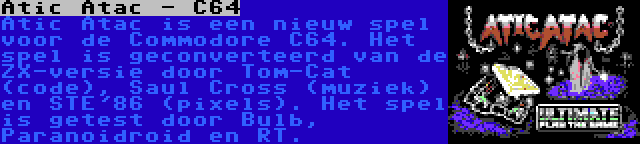 Atic Atac - C64 | Atic Atac is een nieuw spel voor de Commodore C64. Het spel is geconverteerd van de ZX-versie door Tom-Cat (code), Saul Cross (muziek) en STE'86 (pixels). Het spel is getest door Bulb, Paranoidroid en RT.