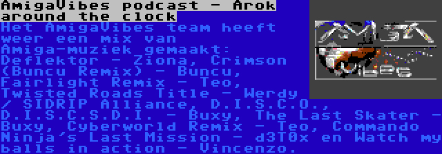 AmigaVibes podcast - Arok around the clock | Het AmigaVibes team heeft weer een mix van Amiga-muziek gemaakt: Deflektor - Ziona, Crimson (Buncu Remix) - Buncu, Fairlight Remix - Teo, Twisted Roads Title - Werdy / SIDRIP Alliance, D.I.S.C.O., D.I.S.C.S.D.I. - Buxy, The Last Skater - Buxy, Cyberworld Remix - Teo, Commando Ninja's Last Mission - d3T0x en Watch my balls in action - Vincenzo.