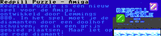 Redpill Puzzle - Amiga | Redpill Puzzle is een nieuw spel voor de Amiga, ontwikkeld door Lemmings 880. In het spel moet je de diamanten door een doolhof schuiven, en in een grijs gebied plaatsen. Maar let op de rode diamant!