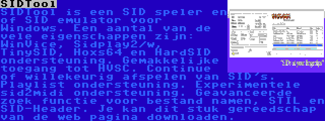 SIDTool | SIDTool is een SID speler en of SID emulator voor Windows. Een aantal van de vele eigenschappen zijn: WinVice, Sidplay2/w, TinySID, Hoxs64 en HardSID ondersteuning. Gemakkelijke toegang tot HVSC. Continue of willekeurig afspelen van SID's. Playlist ondersteuning. Experimentele sid2midi ondersteuning. Geavanceerde zoek functie voor bestand namen, STIL en SID-Header. Je kan dit stuk gereedschap van de web pagina downloaden.