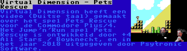 Virtual Dimension - Pets Rescue  | Virtual Dimension heeft een video (Duitse taal) gemaakt over het spel Pets Rescue voor de Commodore Plus/4. Het Jump'n'Run spel Pets Rescue is ontwikkeld door +4 All Stars / Boyknecht, en in het jaar 2018 uitgegeven door Psytronic Software.