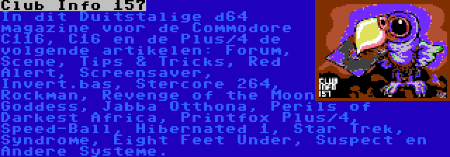 Club Info 157 | In dit Duitstalige d64 magazine voor de Commodore C116, C16 en de Plus/4 de volgende artikelen: Forum, Scene, Tips & Tricks, Red Alert, Screensaver, Invert.bas, Stercore 264, Rockman, Revenge of the Moon Goddess, Jabba Otthona, Perils of Darkest Africa, Printfox Plus/4, Speed-Ball, Hibernated 1, Star Trek, Syndrome, Eight Feet Under, Suspect en Andere Systeme.