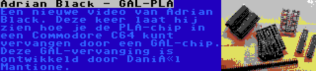 Adrian Black - GAL-PLA | Een nieuwe video van Adrian Black. Deze keer laat hij zien hoe je de PLA-chip in een Commodore C64 kunt vervangen door een GAL-chip. Deze GAL-vervanging is ontwikkeld door Daniël Mantione.