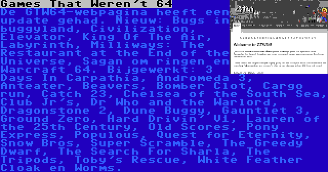 Games That Weren't 64 | De GTW64-webpagina heeft een update gehad. Nieuw: Bugs in buggyland, Civilization, Elevator, King Of The Air, Labyrinth, Milliways: The Restaurant at the End of the Universe, Sagan om ringen en Warcraft 64. Bijgewerkt: 3 Days In Carpathia, Andromeda 3, Anteater, Beavers, Bomber Clot, Cargo run, Catch 23, Chelsea of the South Sea, Club Jr's, Dr Who and the Warlord, Dragonstone 2, Dune Buggy, Gauntlet 3, Ground Zero, Hard Drivin' V1, Lauren of the 25th Century, Old Scores, Pony Express, Populous, Quest for Eternity, Snow Bros, Super Scramble, The Greedy Dwarf, The Search For Sharla, The Tripods, Toby's Rescue, White Feather Cloak en Worms.