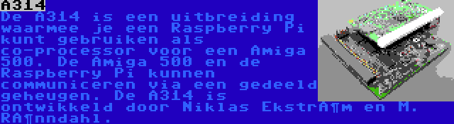 A314 | De A314 is een uitbreiding waarmee je een Raspberry Pi kunt gebruiken als co-processor voor een Amiga 500. De Amiga 500 en de Raspberry Pi kunnen communiceren via een gedeeld geheugen. De A314 is ontwikkeld door Niklas Ekström en M. Rönndahl.