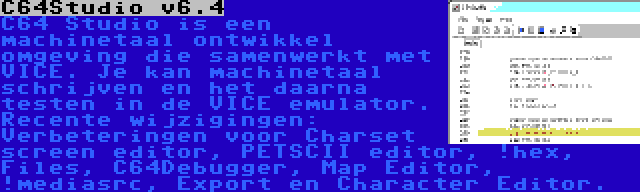 C64Studio v6.4 | C64 Studio is een machinetaal ontwikkel omgeving die samenwerkt met VICE. Je kan machinetaal schrijven en het daarna testen in de VICE emulator. Recente wijzigingen: Verbeteringen voor Charset screen editor, PETSCII editor, !hex, Files, C64Debugger, Map Editor, !mediasrc, Export en Character Editor.