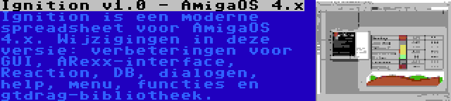 Ignition v1.0 - AmigaOS 4.x | Ignition is een moderne spreadsheet voor AmigaOS 4.x. Wijzigingen in deze versie: verbeteringen voor GUI, ARexx-interface, Reaction, DB, dialogen, help, menu, functies en gtdrag-bibliotheek.