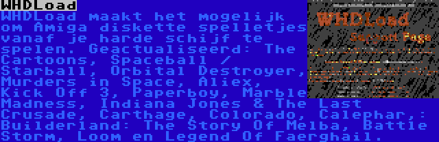 WHDLoad | WHDLoad maakt het mogelijk om Amiga diskette spelletjes vanaf je harde schijf te spelen. Geactualiseerd: The Cartoons, Spaceball / Starball, Orbital Destroyer, Murders in Space, Aliex, Kick Off 3, Paperboy, Marble Madness, Indiana Jones & The Last Crusade, Carthage, Colorado, Calephar,: Builderland: The Story Of Melba, Battle Storm, Loom en Legend Of Faerghail.