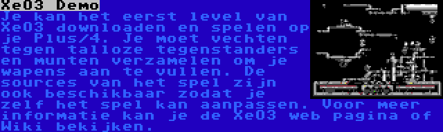 XeO3 Demo | Je kan het eerst level van XeO3 downloaden en spelen op je Plus/4. Je moet vechten tegen talloze tegenstanders en munten verzamelen om je wapens aan te vullen. De sources van het spel zijn ook beschikbaar zodat je zelf het spel kan aanpassen. Voor meer informatie kan je de XeO3 web pagina of Wiki bekijken.